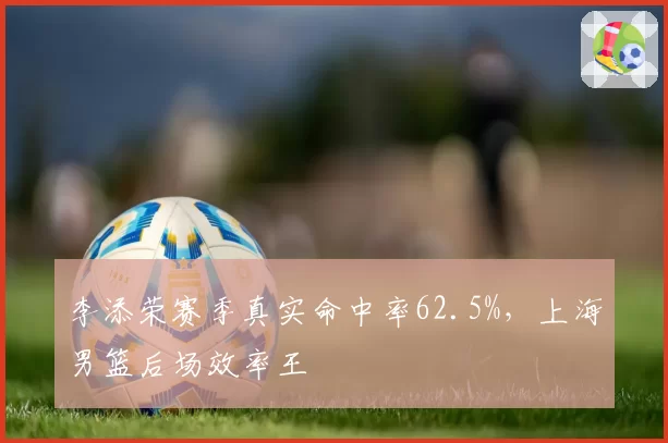 李添荣赛季真实命中率62.5%,上海男篮后场效率王