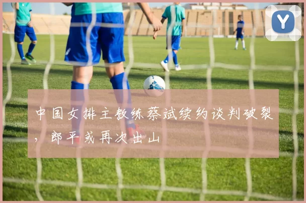 中国女排主教练蔡斌续约谈判破裂，郎平或再次出山