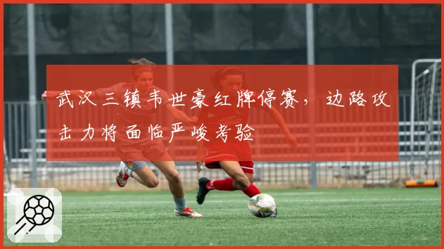 武汉三镇韦世豪红牌停赛,边路攻击力将面临严峻考验