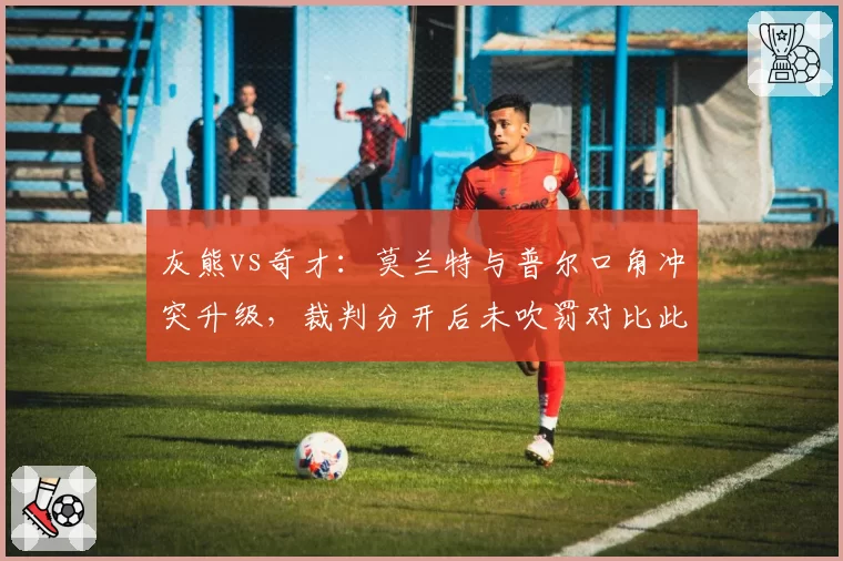 灰熊vs奇才:莫兰特与普尔口角冲突升级,裁判分开后未吹罚对比此前判罚双标