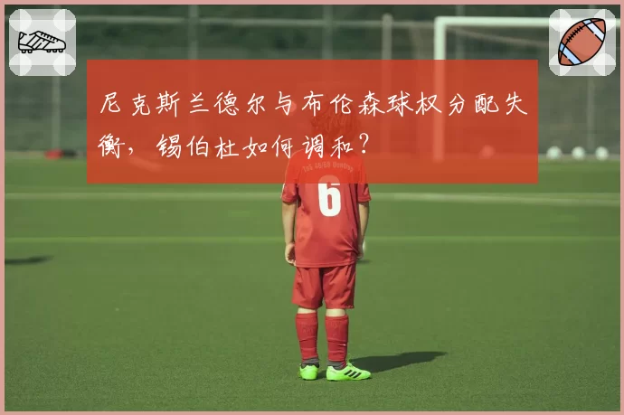 尼克斯兰德尔与布伦森球权分配失衡，锡伯杜如何调和？