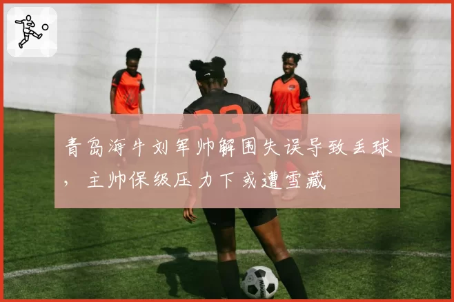青岛海牛刘军帅解围失误导致丢球,主帅保级压力下或遭雪藏