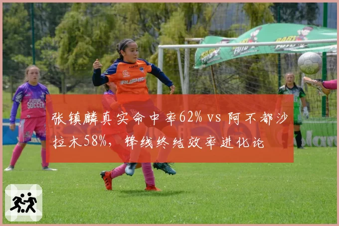 张镇麟真实命中率62% vs 阿不都沙拉木58%，锋线终结效率进化论