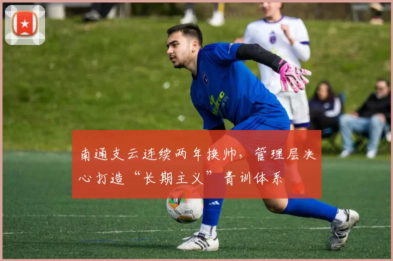 南通支云连续两年换帅,管理层决心打造“长期主义”青训体系