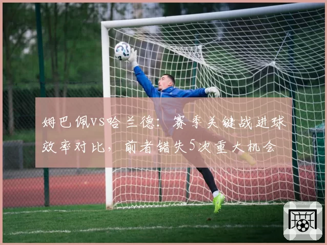 姆巴佩vs哈兰德：赛季关键战进球效率对比，前者错失5次重大机会