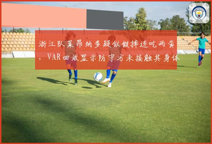 浙江队莱昂纳多疑似假摔连吃两黄，VAR回放显示防守方未接触其身体，乔迪怒斥裁判“选择性执法”