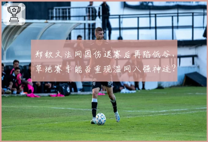郑钦文法网因伤退赛后再陷低谷，草地赛季能否重现温网八强神迹？