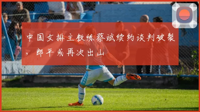 中国女排主教练蔡斌续约谈判破裂，郎平或再次出山