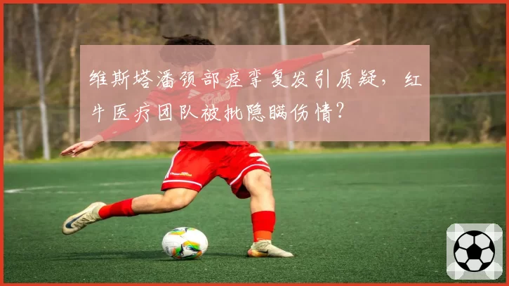 维斯塔潘颈部痉挛复发引质疑,红牛医疗团队被批隐瞒伤情?