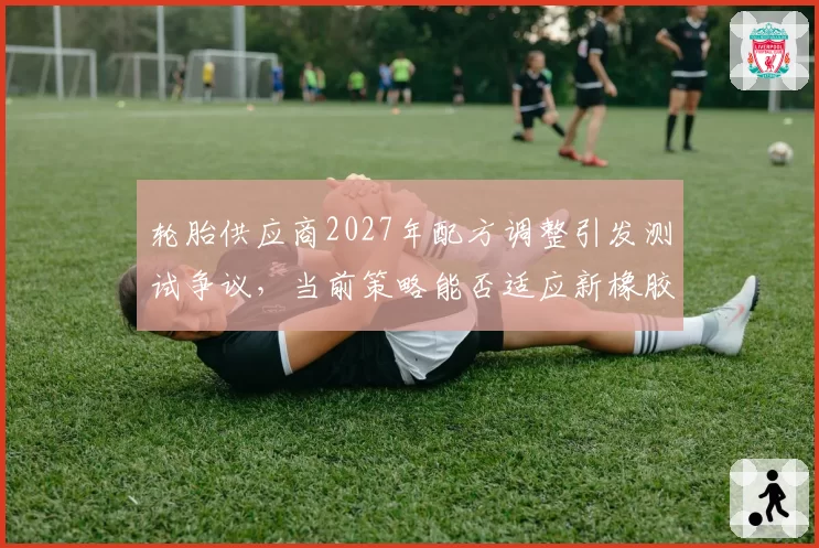 轮胎供应商2027年配方调整引发测试争议，当前策略能否适应新橡胶？