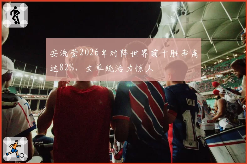 安洗莹2026年对阵世界前十胜率高达82%,女单统治力惊人