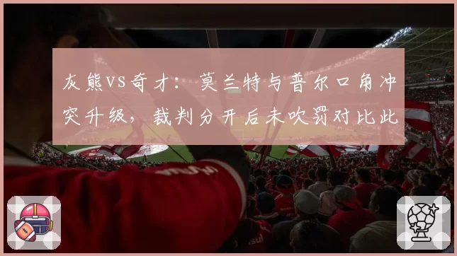 灰熊vs奇才：莫兰特与普尔口角冲突升级，裁判分开后未吹罚对比此前判罚双标