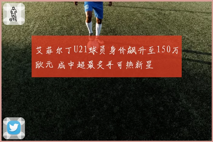 艾菲尔丁U21球员身价飙升至150万欧元 成中超最炙手可热新星