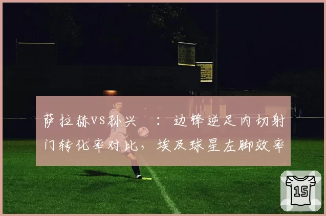 萨拉赫vs孙兴慜:边锋逆足内切射门转化率对比,埃及球星左脚效率领先亚洲天王17%