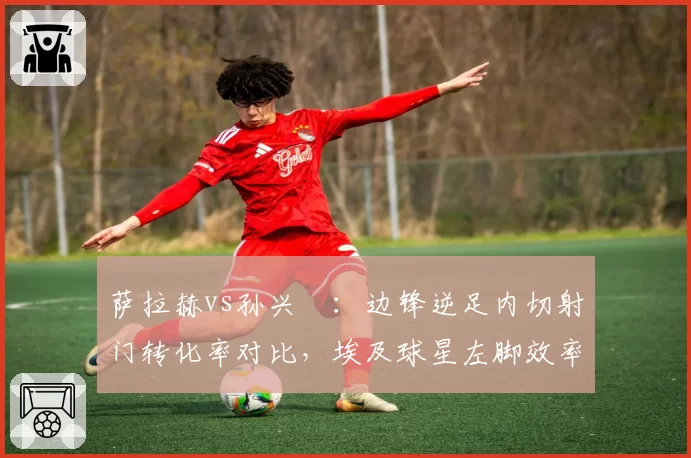萨拉赫vs孙兴慜：边锋逆足内切射门转化率对比，埃及球星左脚效率领先亚洲天王17%