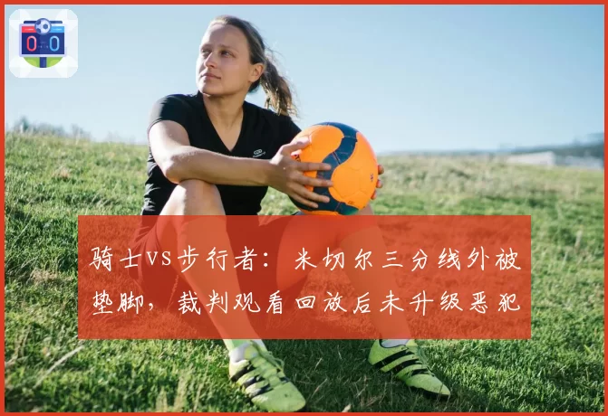 骑士vs步行者：米切尔三分线外被垫脚，裁判观看回放后未升级恶犯