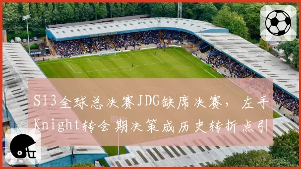 S13全球总决赛JDG缺席决赛，左手Knight转会期决策成历史转折点引热议