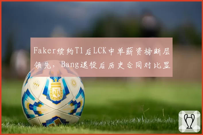 Faker续约T1后LCK中单薪资榜断层领先，Bang退役后历史合同对比显差距