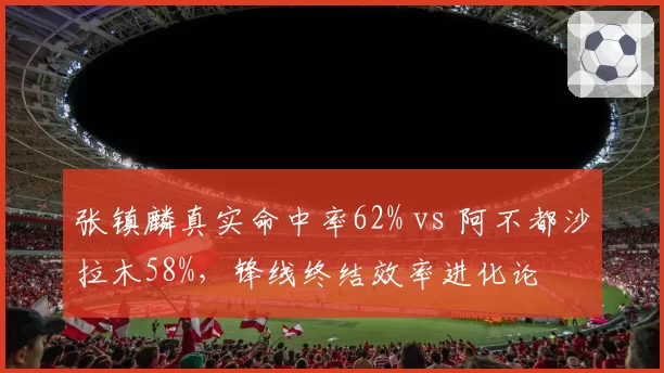 张镇麟真实命中率62% vs 阿不都沙拉木58%，锋线终结效率进化论