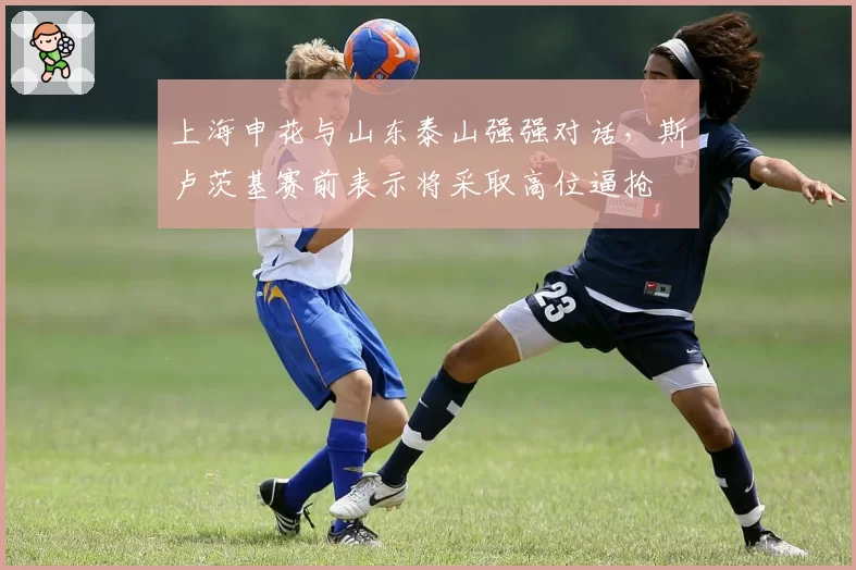 上海申花与山东泰山强强对话，斯卢茨基赛前表示将采取高位逼抢