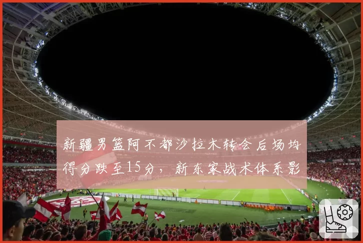 新疆男篮阿不都沙拉木转会后场均得分跌至15分,新东家战术体系影响几何