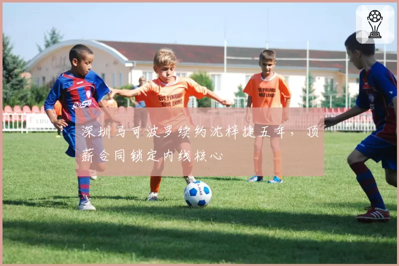 深圳马可波罗续约沈梓捷五年,顶薪合同锁定内线核心