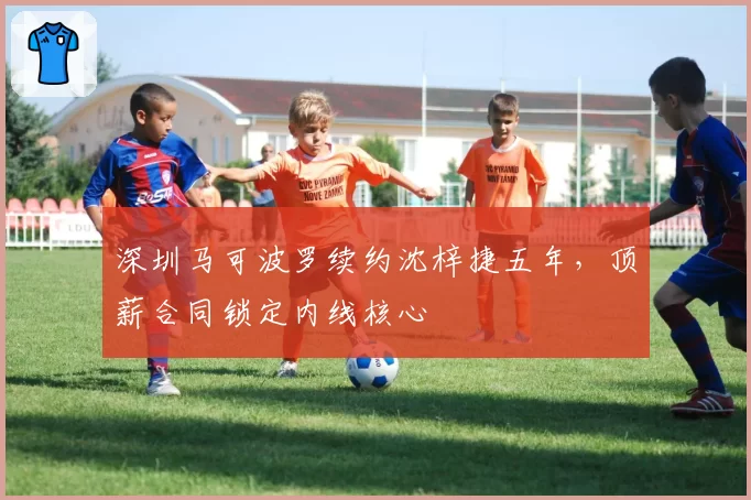 深圳马可波罗续约沈梓捷五年，顶薪合同锁定内线核心