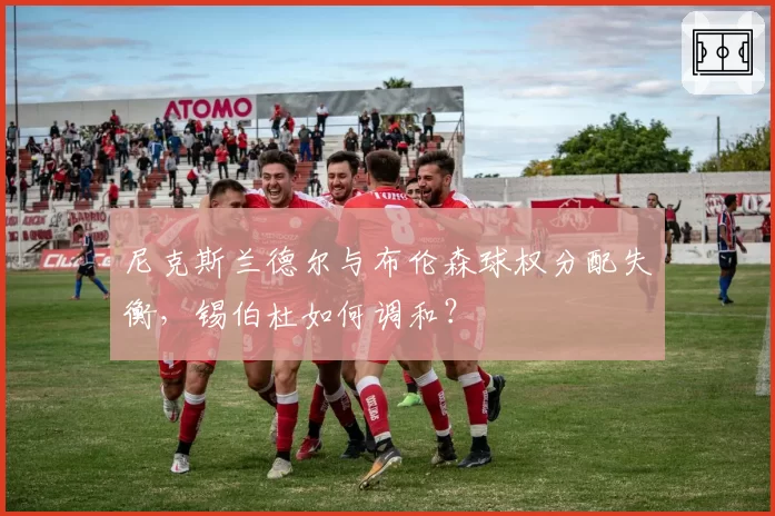 尼克斯兰德尔与布伦森球权分配失衡，锡伯杜如何调和？